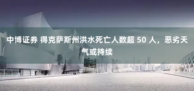 中博证券 得克萨斯州洪水死亡人数超 50 人，恶劣天气或持续