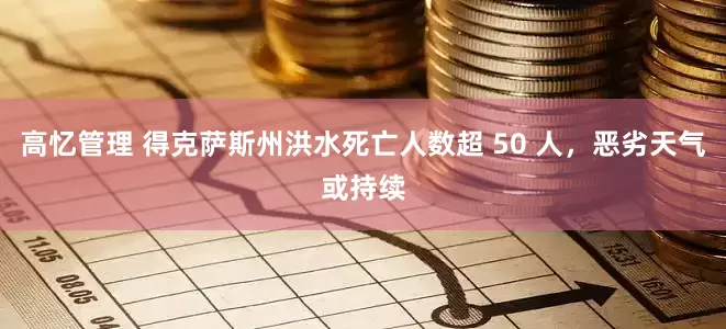 高忆管理 得克萨斯州洪水死亡人数超 50 人，恶劣天气或持续