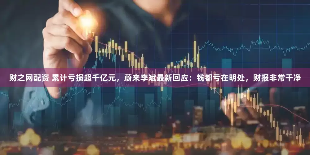 财之网配资 累计亏损超千亿元，蔚来李斌最新回应：钱都亏在明处，财报非常干净