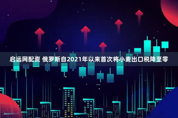 启远网配资 俄罗斯自2021年以来首次将小麦出口税降至零