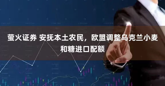 萤火证券 安抚本土农民，欧盟调整乌克兰小麦和糖进口配额