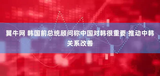 翼牛网 韩国前总统顾问称中国对韩很重要 推动中韩关系改善