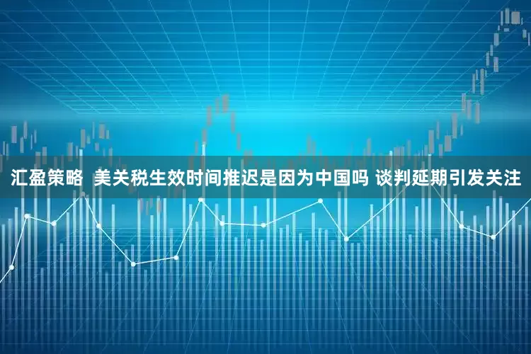 汇盈策略  美关税生效时间推迟是因为中国吗 谈判延期引发关注