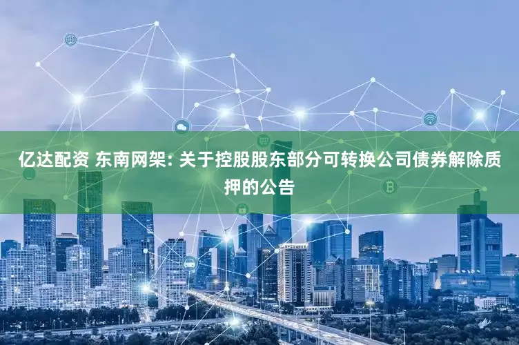 亿达配资 东南网架: 关于控股股东部分可转换公司债券解除质押的公告