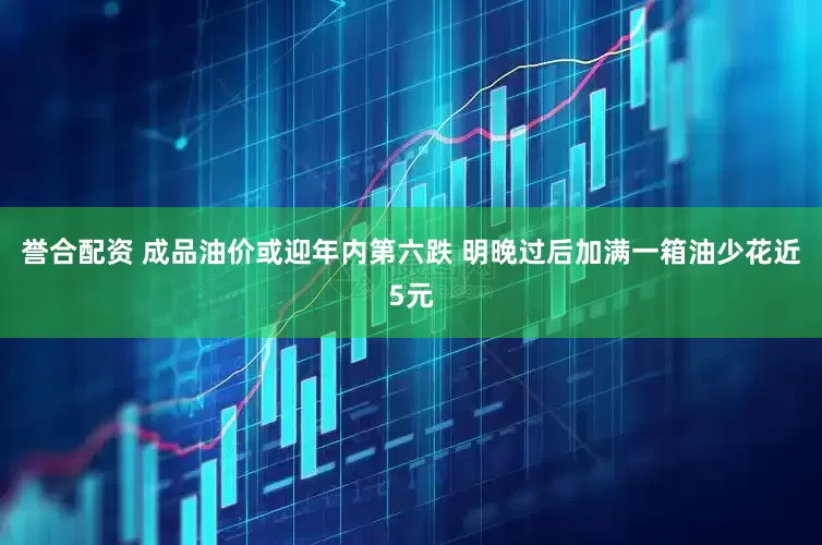 誉合配资 成品油价或迎年内第六跌 明晚过后加满一箱油少花近5元