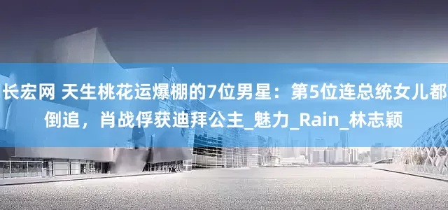 长宏网 天生桃花运爆棚的7位男星：第5位连总统女儿都倒追，肖战俘获迪拜公主_魅力_Rain_林志颖