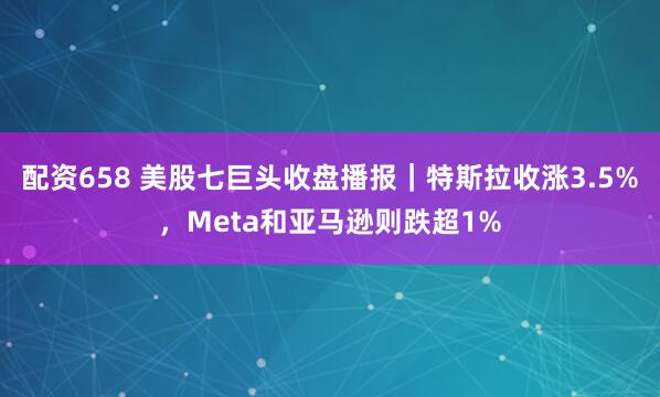 配资658 美股七巨头收盘播报｜特斯拉收涨3.5%，Meta和亚马逊则跌超1%