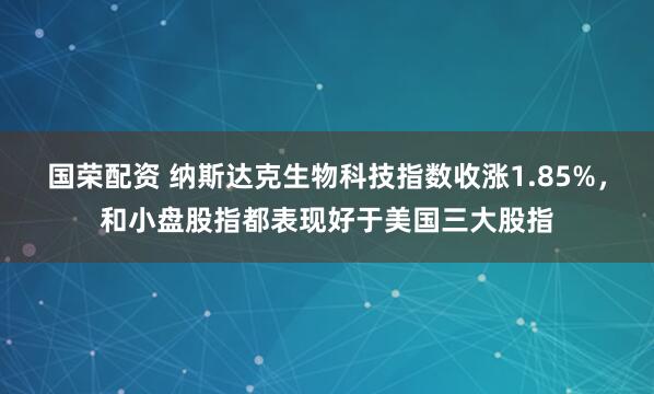 国荣配资 纳斯达克生物科技指数收涨1.85%，和小盘股指都表现好于美国三大股指