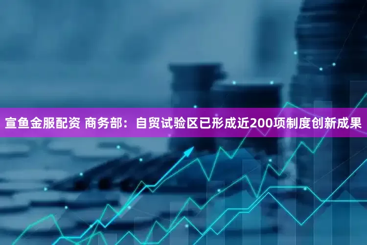 宣鱼金服配资 商务部：自贸试验区已形成近200项制度创新成果