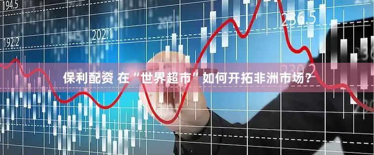 保利配资 在“世界超市”如何开拓非洲市场？