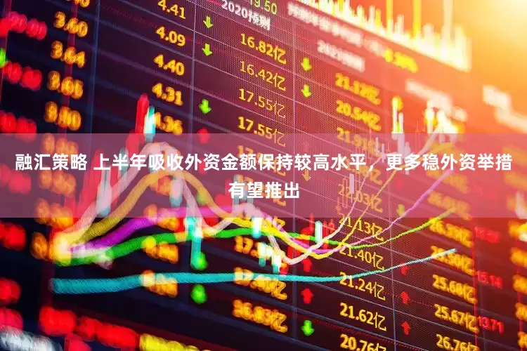融汇策略 上半年吸收外资金额保持较高水平，更多稳外资举措有望推出