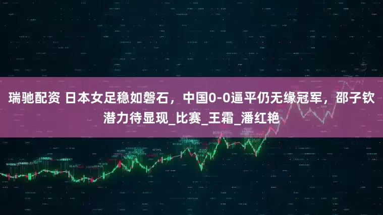 瑞驰配资 日本女足稳如磐石，中国0-0逼平仍无缘冠军，邵子钦潜力待显现_比赛_王霜_潘红艳