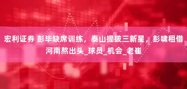 宏利证券 彭毕缺席训练，泰山提拔三新星，彭啸租借河南熬出头_球员_机会_老崔