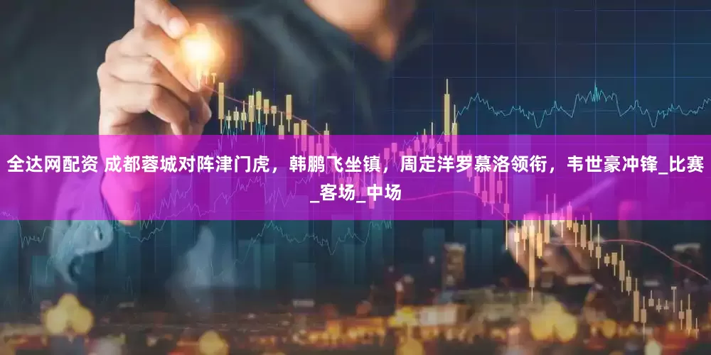 全达网配资 成都蓉城对阵津门虎，韩鹏飞坐镇，周定洋罗慕洛领衔，韦世豪冲锋_比赛_客场_中场