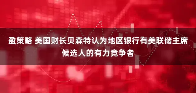 盈策略 美国财长贝森特认为地区银行有美联储主席候选人的有力竞争者