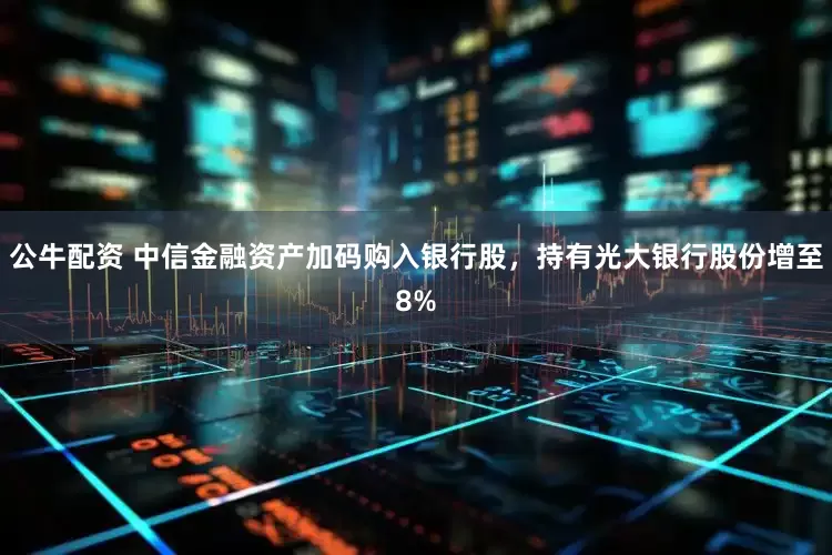 公牛配资 中信金融资产加码购入银行股，持有光大银行股份增至8%