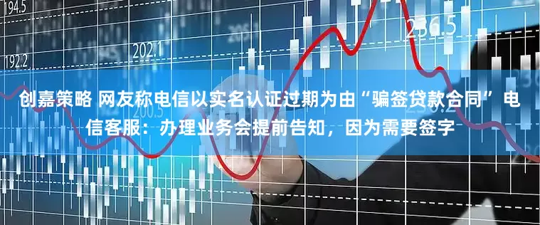 创嘉策略 网友称电信以实名认证过期为由“骗签贷款合同” 电信客服：办理业务会提前告知，因为需要签字