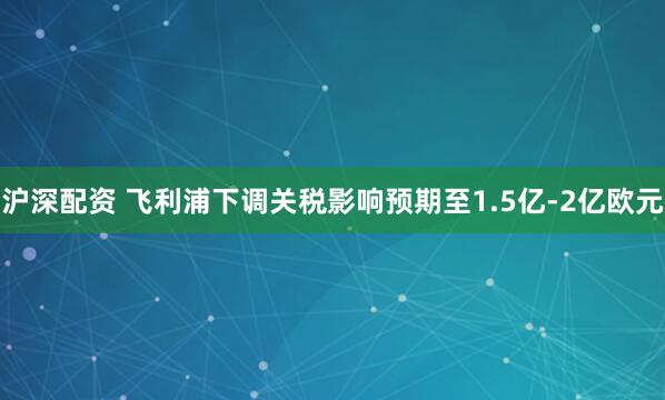 沪深配资 飞利浦下调关税影响预期至1.5亿-2亿欧元