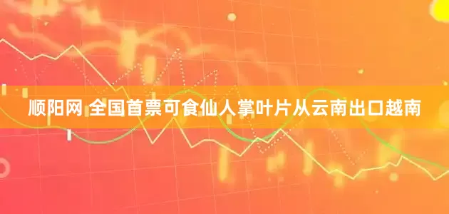 顺阳网 全国首票可食仙人掌叶片从云南出口越南