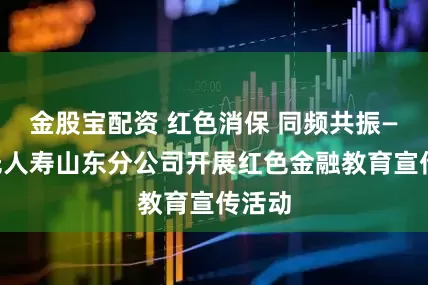 金股宝配资 红色消保 同频共振——阳光人寿山东分公司开展红色金融教育宣传活动