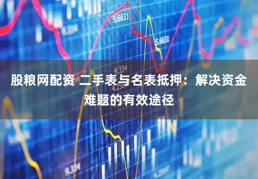 股粮网配资 二手表与名表抵押:解决资金难题的有效途径