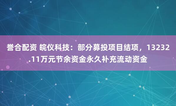 誉合配资 皖仪科技：部分募投项目结项，13232.11万元节余资金永久补充流动资金
