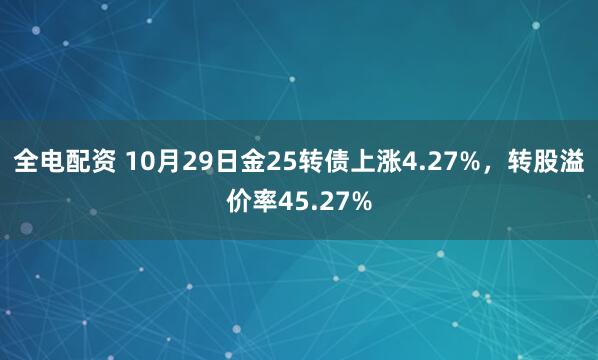 全电配资 10月29日金25转债上涨4.27%，转股溢价率45.27%