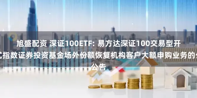 旭盛配资 深证100ETF: 易方达深证100交易型开放式指数证券投资基金场外份额恢复机构客户大额申购业务的公告