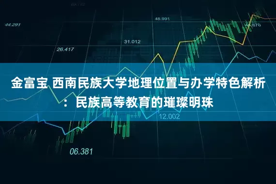 金富宝 西南民族大学地理位置与办学特色解析：民族高等教育的璀璨明珠