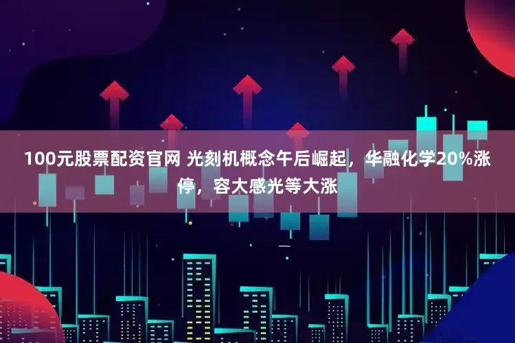 100元股票配资官网 光刻机概念午后崛起,华融化学20%涨停,容大感光等大涨