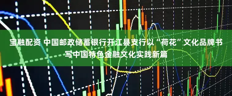 宝融配资 中国邮政储蓄银行开江县支行以“荷花”文化品牌书写中国特色金融文化实践新篇