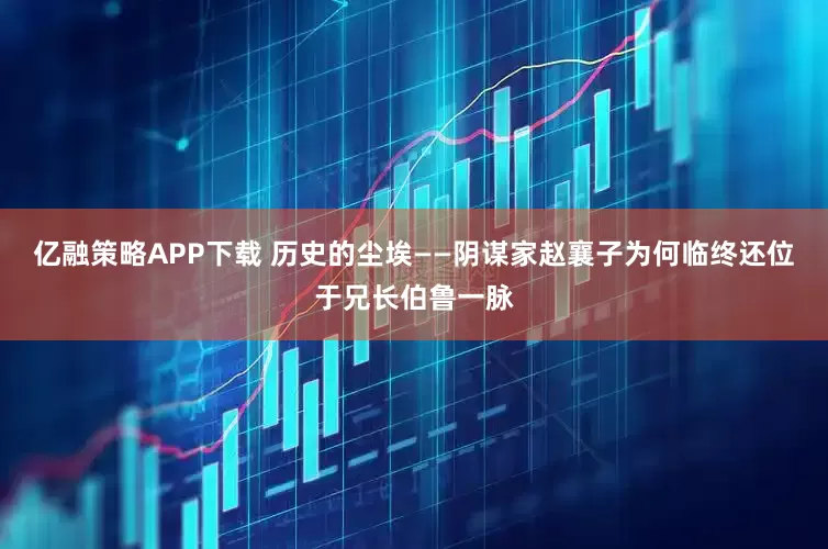 亿融策略APP下载 历史的尘埃——阴谋家赵襄子为何临终还位于兄长伯鲁一脉