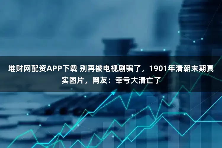 堆财网配资APP下载 别再被电视剧骗了，1901年清朝末期真实图片，网友：幸亏大清亡了