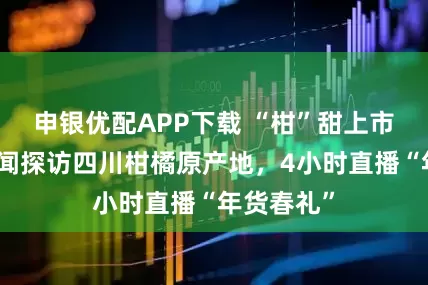 申银优配APP下载 “柑”甜上市！封面新闻探访四川柑橘原产地，4小时直播“年货春礼”
