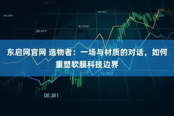 东启网官网 造物者：一场与材质的对话，如何重塑软膜科技边界