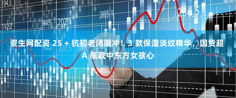 资生网配资 25 + 抗初老闭眼冲！3 款保湿淡纹精华，国货超 A 瓶戳中东方女孩心