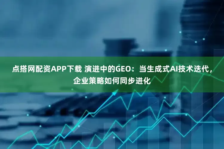 点搭网配资APP下载 演进中的GEO：当生成式AI技术迭代，企业策略如何同步进化