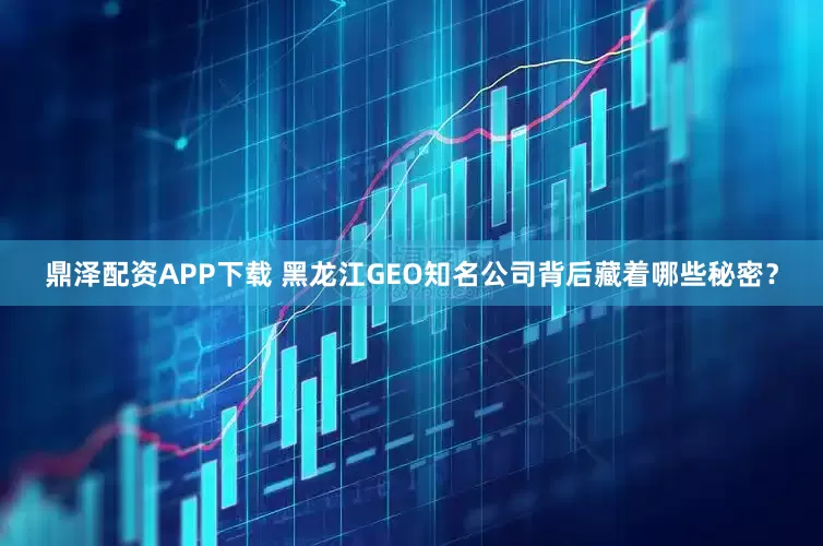 鼎泽配资APP下载 黑龙江GEO知名公司背后藏着哪些秘密？