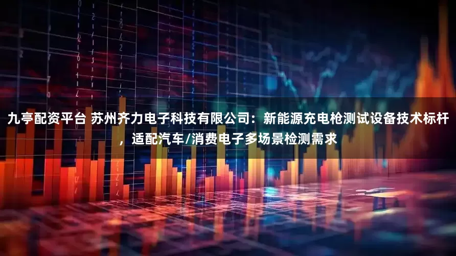 九亭配资平台 苏州齐力电子科技有限公司：新能源充电枪测试设备技术标杆，适配汽车/消费电子多场景检测需求