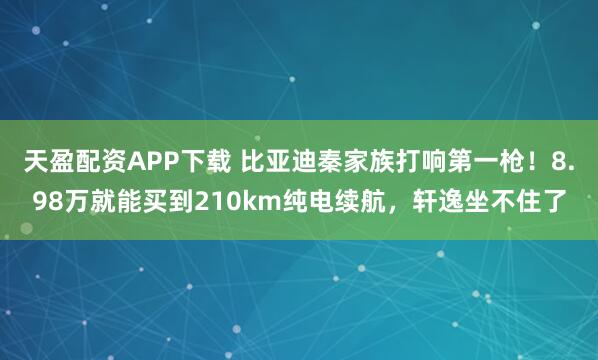 天盈配资APP下载 比亚迪秦家族打响第一枪！8.98万就能买到210km纯电续航，轩逸坐不住了